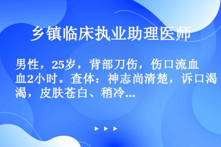 男性，25岁，背部刀伤，伤口流血2小时。查体：神志尚清楚，诉口渴，皮肤苍白、稍冷，脉搏110次／分，...