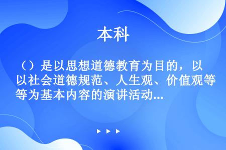 （）是以思想道德教育为目的，以社会道德规范、人生观、价值观等为基本内容的演讲活动。