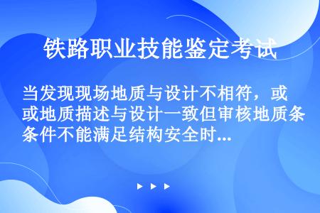 当发现现场地质与设计不相符，或地质描述与设计一致但审核地质条件不能满足结构安全时。可先进行现场处理，...