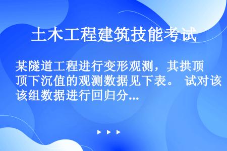 某隧道工程进行变形观测，其拱顶下沉值的观测数据见下表。  试对该组数据进行回归分析后回答下述问题： ...