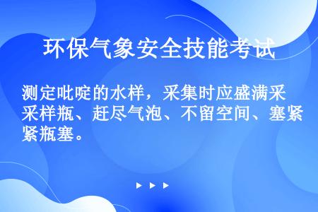 测定吡啶的水样，采集时应盛满采样瓶、赶尽气泡、不留空间、塞紧瓶塞。