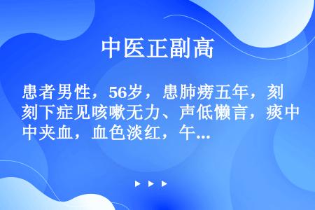 患者男性，56岁，患肺痨五年，刻下症见咳嗽无力、声低懒言，痰中夹血，血色淡红，午后低热，面白颧红。舌...