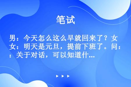 男：今天怎么这么早就回来了？女：明天是元旦，提前下班了。问：关于对话，可以知道什么？