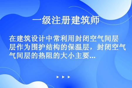 在建筑设计中常利用封闭空气间层作为围护结构的保温层，封闭空气间层的热阻的大小主要取决于（）。