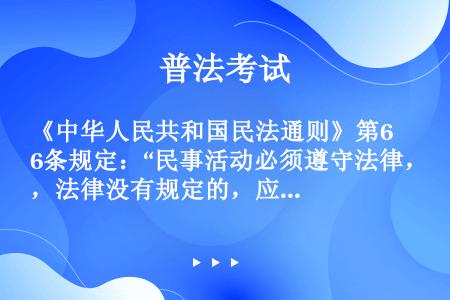 《中华人民共和国民法通则》第6条规定：“民事活动必须遵守法律，法律没有规定的，应当遵守国家政策。”从...