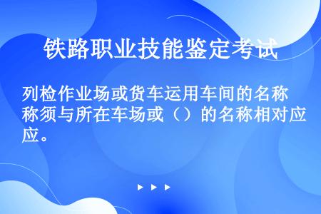 列检作业场或货车运用车间的名称须与所在车场或（）的名称相对应。