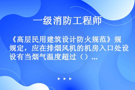 《高层民用建筑设计防火规范》规定，应在排烟风机的机房入口处设有当烟气温度超过（）时能自动关闭的排烟防...