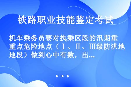 机车乘务员要对执乘区段的汛期重点危险地点（Ⅰ、Ⅱ、Ⅲ级防洪地段）做到心中有数，出乘必须携带《防洪Ⅰ、...