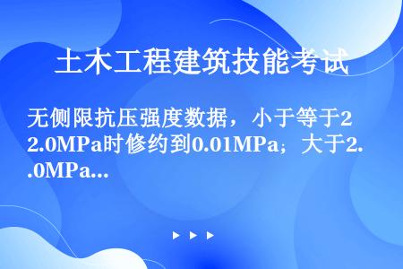 无侧限抗压强度数据，小于等于2.0MPa时修约到0.01MPa；大于2.0MPa时修约到0.1MPa...