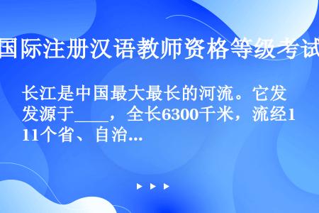 长江是中国最大最长的河流。它发源于____，全长6300千米，流经11个省、自治区和直辖市，长江水量...