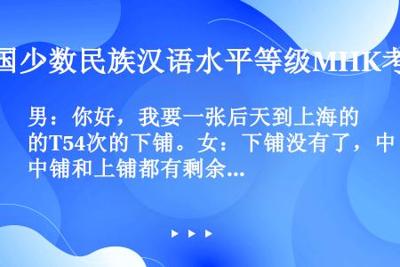 男：你好，我要一张后天到上海的T54次的下铺。女：下铺没有了，中铺和上铺都有剩余，你看要哪一个？问：...