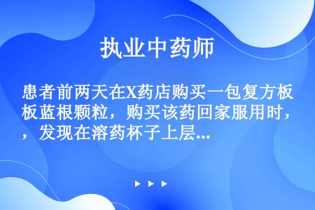 患者前两天在X药店购买一包复方板蓝根颗粒，购买该药回家服用时，发现在溶药杯子上层有类似啤酒泡泡样不溶...