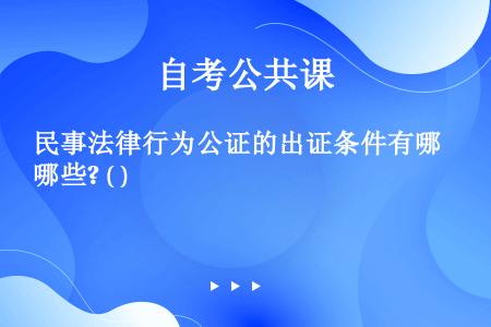 民事法律行为公证的出证条件有哪些? ( )