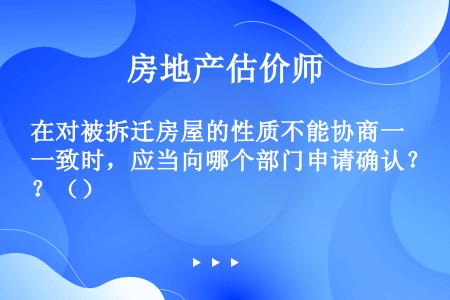 在对被拆迁房屋的性质不能协商一致时，应当向哪个部门申请确认？（）