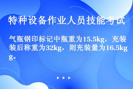 气瓶钢印标记中瓶重为15.5kg，充装后称重为32kg，则充装量为16.5kg。