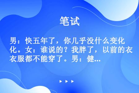 男：快五年了，你几乎没什么变化。女：谁说的？我胖了，以前的衣服都不能穿了。男：健康就好，胖瘦没关系。...