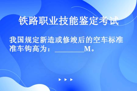 我国规定新造或修竣后的空车标准车钩高为：________M。