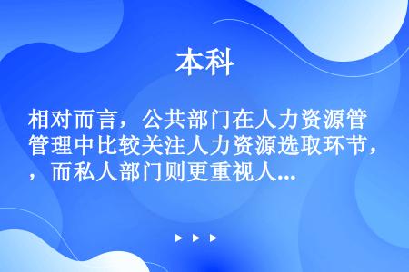 相对而言，公共部门在人力资源管理中比较关注人力资源选取环节，而私人部门则更重视人力资源的开发环节。（...