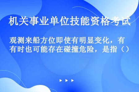 观测来船方位即使有明显变化，有时也可能存在碰撞危险，是指（）