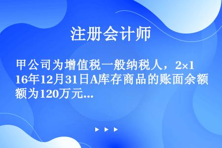 甲公司为增值税一般纳税人，2×16年12月31日A库存商品的账面余额为120万元，已计提存货跌价准备...