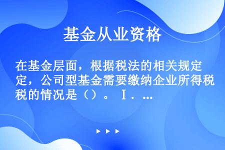 在基金层面，根据税法的相关规定，公司型基金需要缴纳企业所得税的情况是（）。 Ⅰ．股权转让所得 Ⅱ．自...