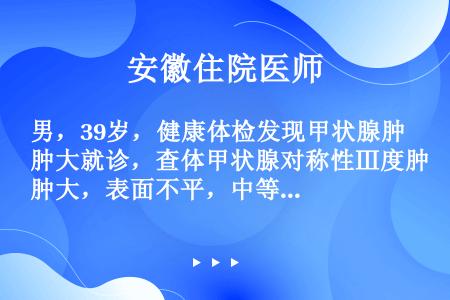 男，39岁，健康体检发现甲状腺肿大就诊，查体甲状腺对称性Ⅲ度肿大，表面不平，中等硬度，无触痛，无血管...