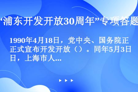 1990年4月18日，党中央、国务院正式宣布开发开放（）。同年5月3日，上海市人民政府浦东开发办公室...