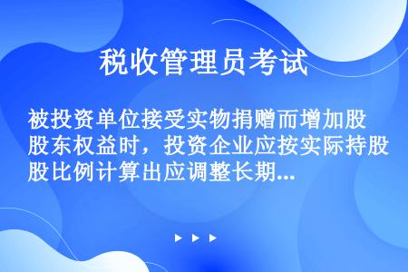 被投资单位接受实物捐赠而增加股东权益时，投资企业应按实际持股比例计算出应调整长期股权投资账户的金额，...