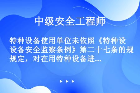 特种设备使用单位未依照《特种设备安全监察条例》第二十七条的规定，对在用特种设备进行经常性日常维护保养...