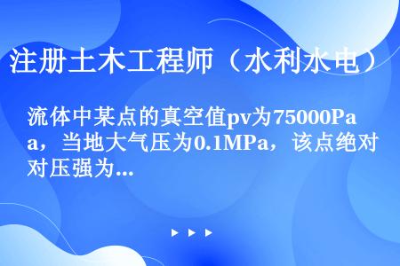 流体中某点的真空值pv为75000Pa，当地大气压为0.1MPa，该点绝对压强为（）。