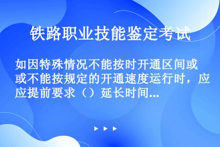 如因特殊情况不能按时开通区间或不能按规定的开通速度运行时，应提前要求（）延长时间或限速运行。