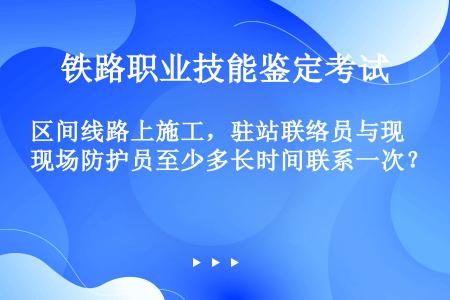 区间线路上施工，驻站联络员与现场防护员至少多长时间联系一次？