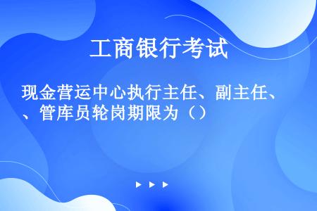 现金营运中心执行主任、副主任、管库员轮岗期限为（）