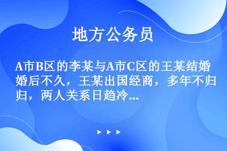 A市B区的李某与A市C区的王某结婚后不久，王某出国经商，多年不归，两人关系日趋冷淡，为此李某决定离婚...