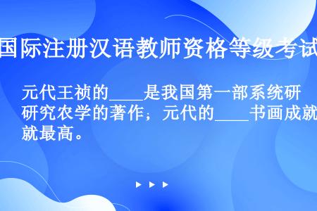 元代王祯的____是我国第一部系统研究农学的著作；元代的____书画成就最高。