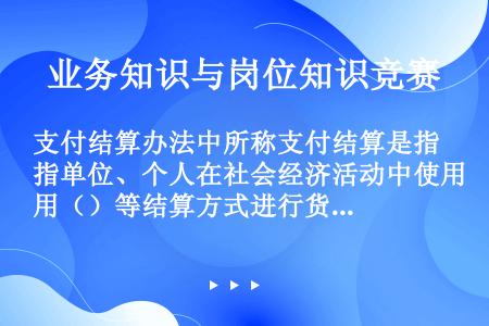 支付结算办法中所称支付结算是指单位、个人在社会经济活动中使用（）等结算方式进行货币给付及其资金清算的...