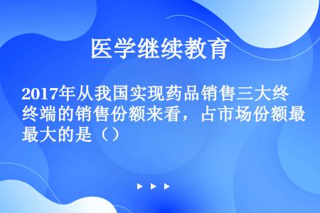 2017年从我国实现药品销售三大终端的销售份额来看，占市场份额最大的是（）