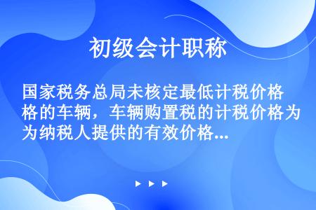 国家税务总局未核定最低计税价格的车辆，车辆购置税的计税价格为纳税人提供的有效价格证明注明的价格。有效...