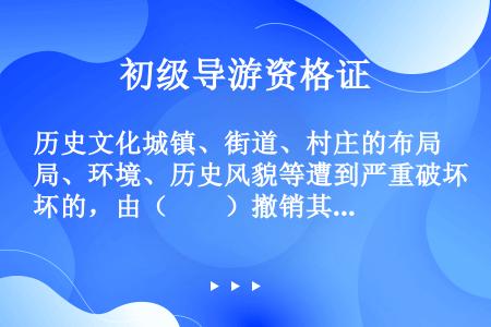 历史文化城镇、街道、村庄的布局、环境、历史风貌等遭到严重破坏的，由（　　）撤销其历史文化街区、村镇称...