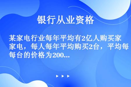 某家电行业每年平均有2亿人购买家电，每人每年平均购买2台，平均每台的价格为2000元，则该家电的总市...