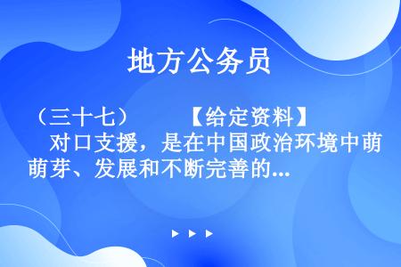 （三十七）　　【给定资料】　　对口支援，是在中国政治环境中萌芽、发展和不断完善的一项具有中国特色的政...
