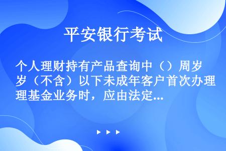 个人理财持有产品查询中（）周岁（不含）以下未成年客户首次办理基金业务时，应由法定监护人至网点柜面进行...