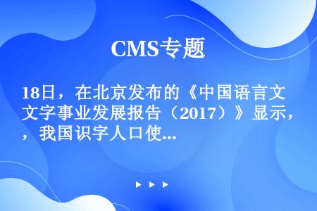18日，在北京发布的《中国语言文字事业发展报告（2017）》显示，我国识字人口使用规范汉字比例超过（...