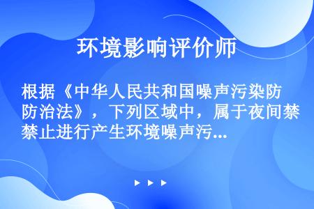 根据《中华人民共和国噪声污染防治法》，下列区域中，属于夜间禁止进行产生环境噪声污染建筑施工作业的是(...