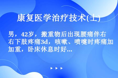 男，42岁，搬重物后出现腰痛伴右下肢疼痛3d，咳嗽、喷嚏时疼痛加重，卧床休息时好转。体检弯腰活动明显...