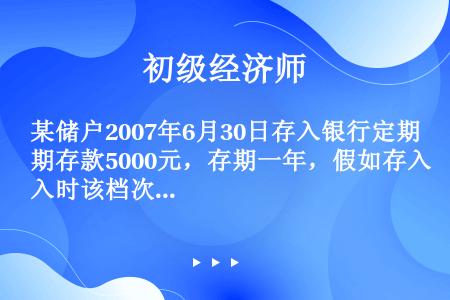 某储户2007年6月30日存入银行定期存款5000元，存期一年，假如存入时该档次存款年利率为3%，该...