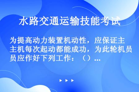 为提高动力装置机动性，应保证主机每次起动都能成功，为此轮机员应作好下列工作：（） ①足够的气瓶压力储...