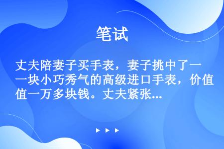 丈夫陪妻子买手表，妻子挑中了一块小巧秀气的高级进口手表，价值一万多块钱。丈夫紧张地说：“这表针太细，...