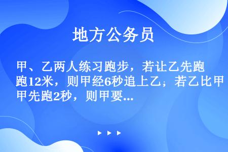 甲、乙两人练习跑步，若让乙先跑12米，则甲经6秒追上乙；若乙比甲先跑2秒，则甲要5秒追上乙；如果乙先...