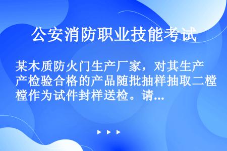 某木质防火门生产厂家，对其生产检验合格的产品随批抽样抽取二樘作为试件封样送检。请回答下列问题：木质防...